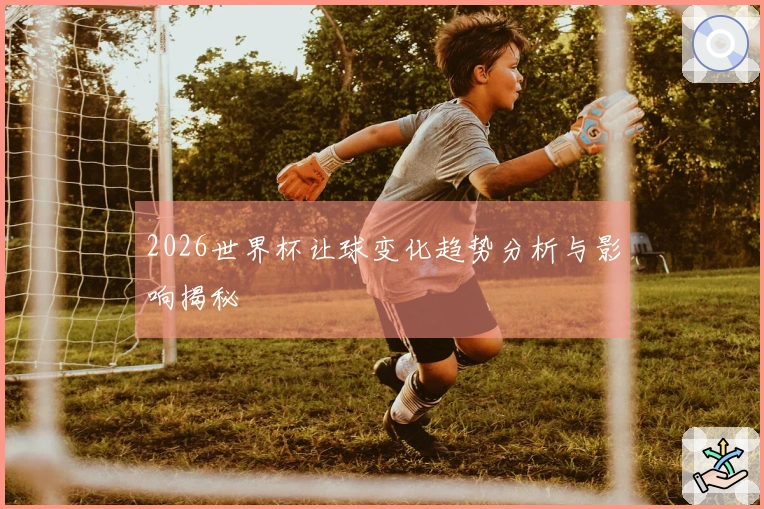 2026世界杯让球变化趋势分析与影响揭秘