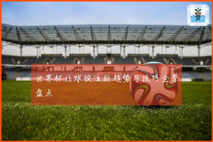 世界杯让球投注新趋势与技巧全景盘点